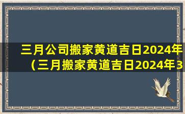 三月公司搬家黄道吉日2024年（三月搬家黄道吉日2024年3月12号是黄道日还是黑道 🕊 日）